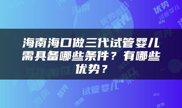 海南海口做三代试管婴儿需具备哪些条件？有哪些优势？