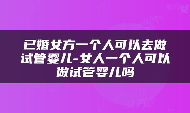 已婚女方一个人可以去做试管婴儿-女人一个人可以做试管婴儿吗