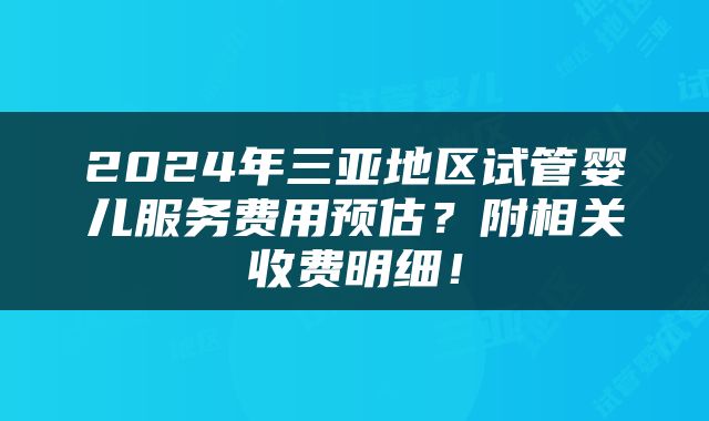 2024年三亚地区试管婴儿服务费用预估？附相关收费明细！