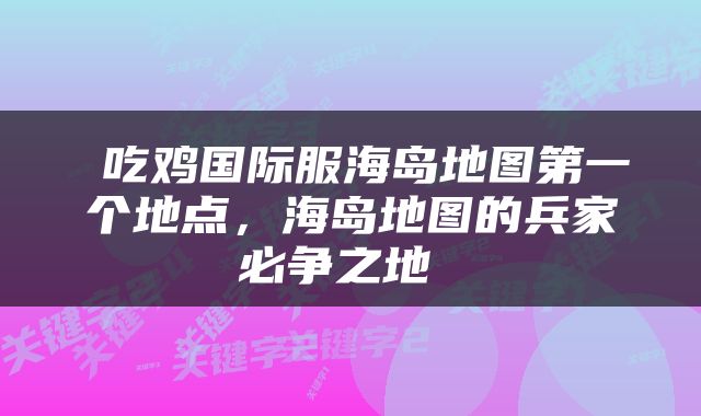  吃鸡国际服海岛地图第一个地点，海岛地图的兵家必争之地 