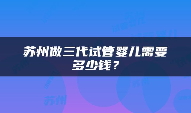 苏州做三代试管婴儿需要多少钱？