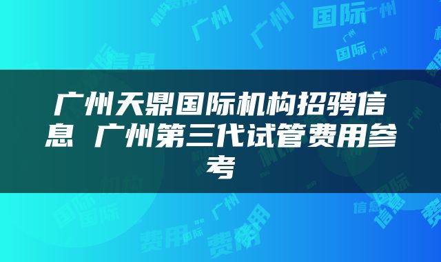 广州天鼎国际机构招骋信息 广州第三代试管费用参考