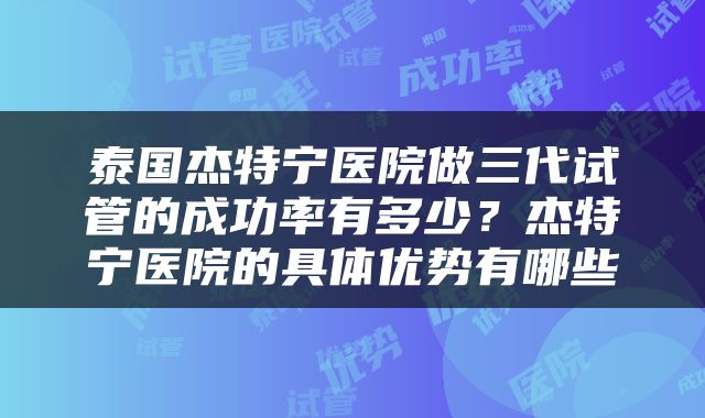 泰国杰特宁医院做三代试管的成功率有多少？杰特宁医院的具体优势有哪些