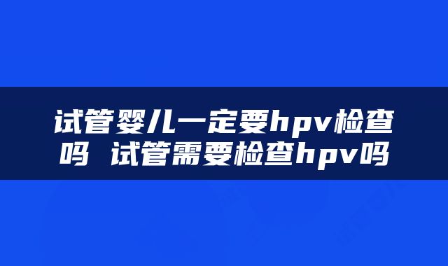 试管婴儿一定要hpv检查吗 试管需要检查hpv吗