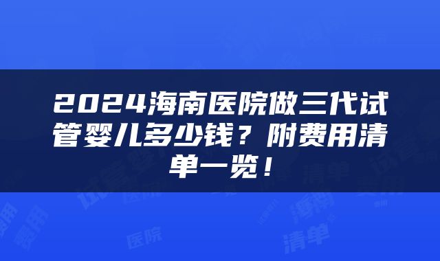 2024海南医院做三代试管婴儿多少钱？附费用清单一览！