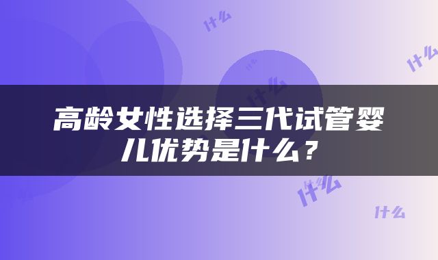 高龄女性选择三代试管婴儿优势是什么？