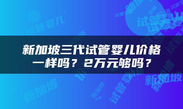 新加坡三代试管婴儿价格一样吗？2万元够吗？