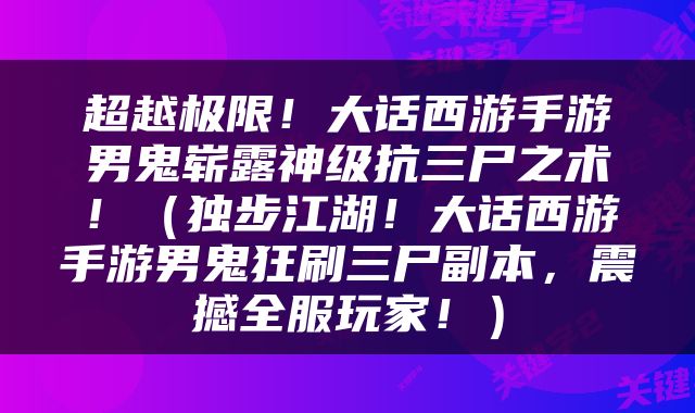 超越极限！大话西游手游男鬼崭露神级抗三尸之术！（独步江湖！大话西游手游男鬼狂刷三尸副本，震撼全服玩家！）