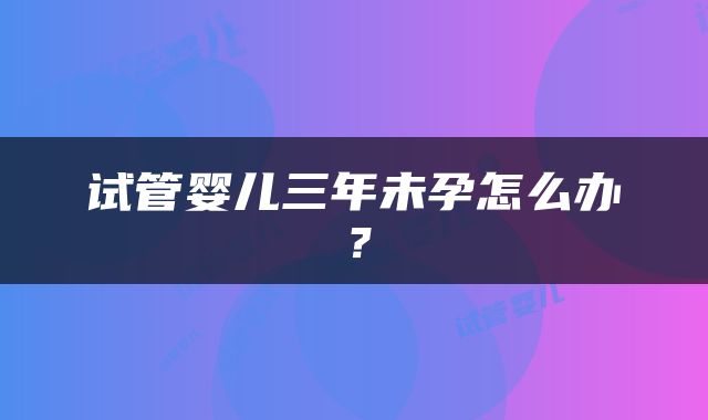 试管婴儿三年未孕怎么办？