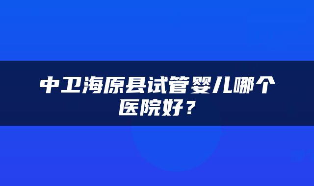 中卫海原县试管婴儿哪个医院好？