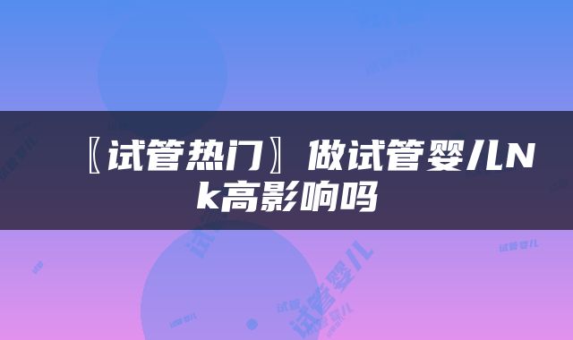 〖试管热门〗做试管婴儿Nk高影响吗