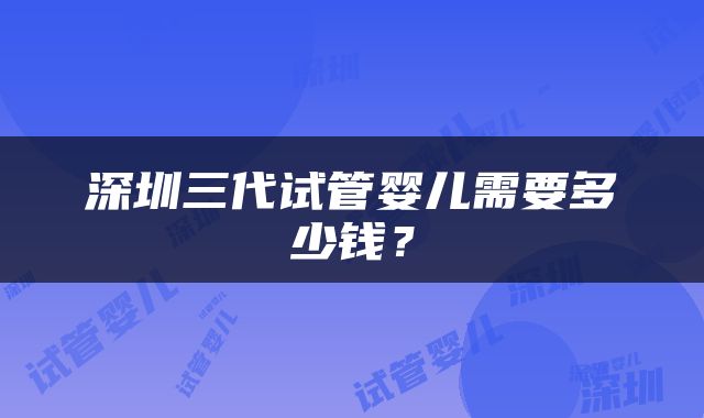 深圳三代试管婴儿需要多少钱？