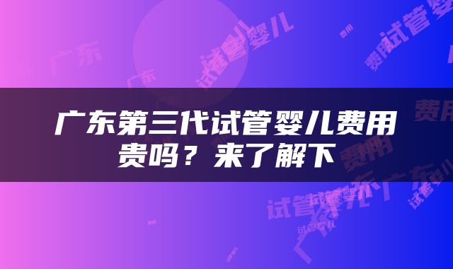 广东第三代试管婴儿费用贵吗？来了解下