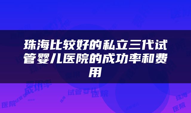 珠海比较好的私立三代试管婴儿医院的成功率和费用