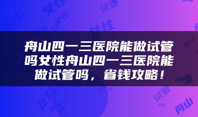 舟山四一三医院能做试管吗女性舟山四一三医院能做试管吗，省钱攻略！