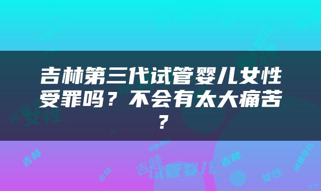 吉林第三代试管婴儿女性受罪吗？不会有太大痛苦？