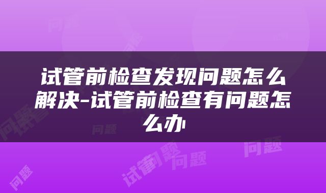 试管前检查发现问题怎么解决-试管前检查有问题怎么办