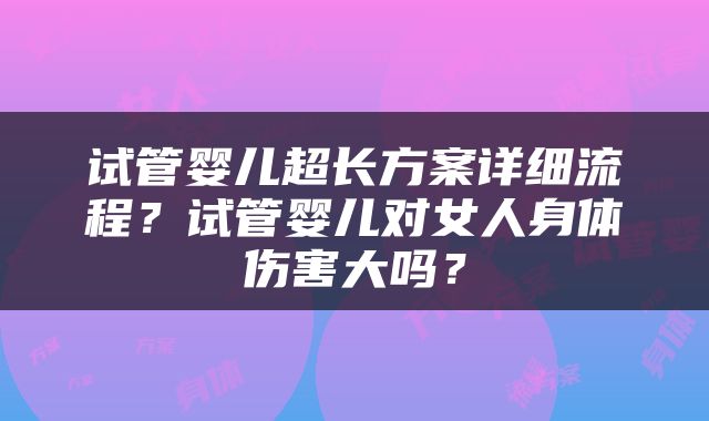 试管婴儿超长方案详细流程？试管婴儿对女人身体伤害大吗？