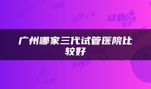 广州哪家三代试管医院比较好