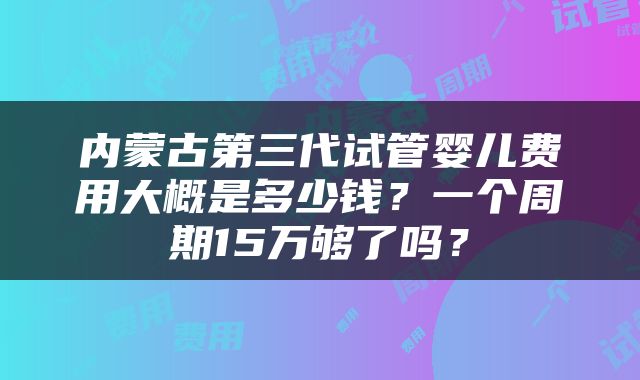 内蒙古第三代试管婴儿费用大概是多少钱？一个周期15万够了吗？