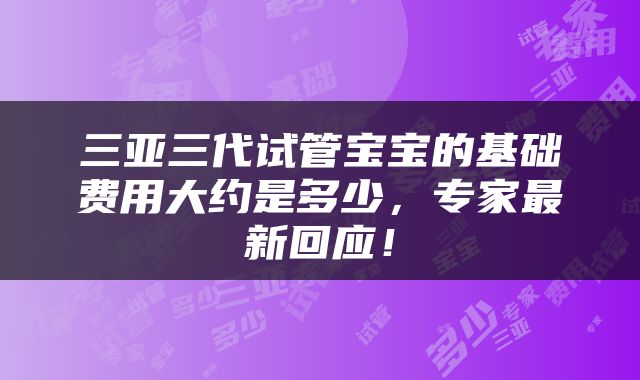 三亚三代试管宝宝的基础费用大约是多少，专家最新回应！