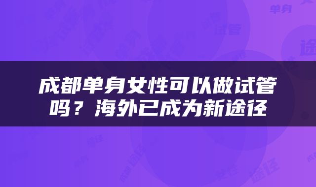 成都单身女性可以做试管吗？海外已成为新途径