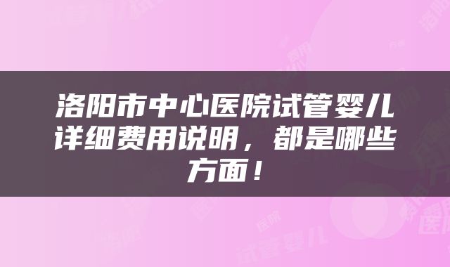 洛阳市中心医院试管婴儿详细费用说明，都是哪些方面！