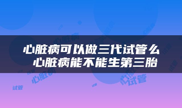 心脏病可以做三代试管么 心脏病能不能生第三胎