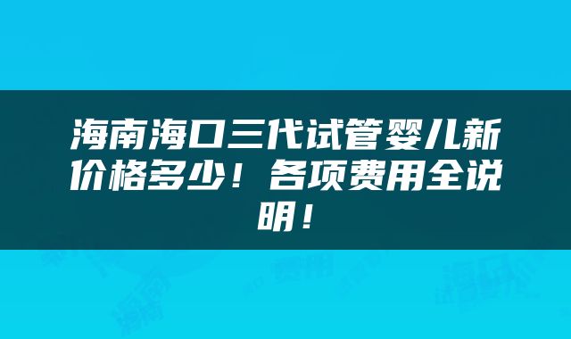 海南海口三代试管婴儿新价格多少！各项费用全说明！