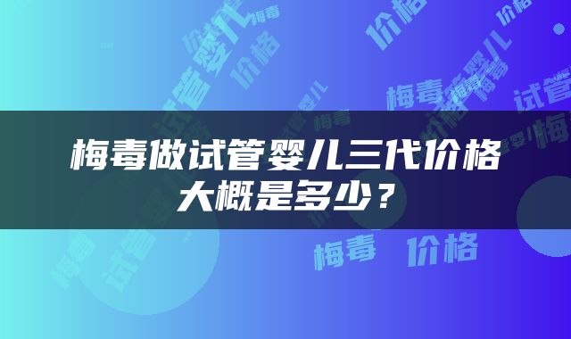 梅毒做试管婴儿三代价格大概是多少？