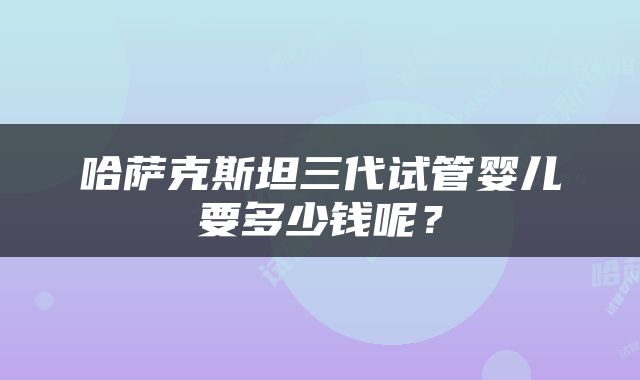 哈萨克斯坦三代试管婴儿要多少钱呢？