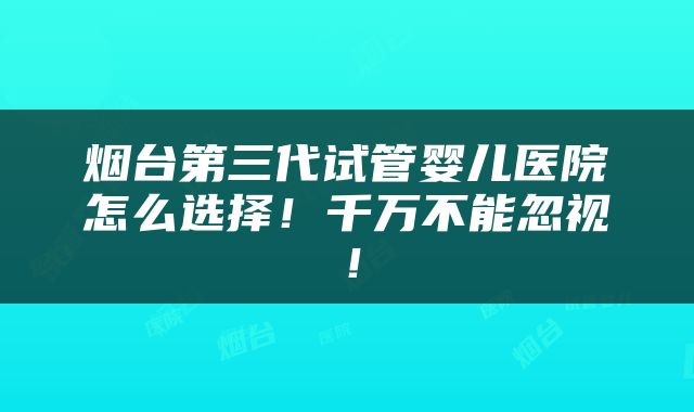 烟台第三代试管婴儿医院怎么选择！千万不能忽视！