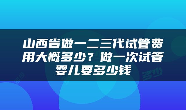 山西省做一二三代试管费用大概多少？做一次试管婴儿要多少钱