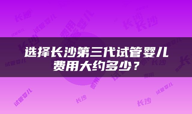 选择长沙第三代试管婴儿费用大约多少？
