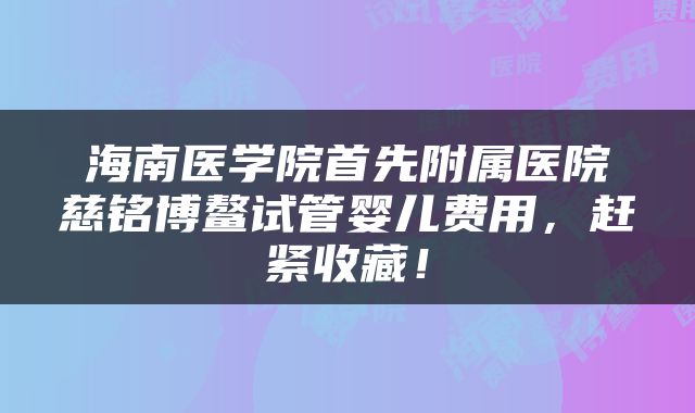 海南医学院首先附属医院慈铭博鳌试管婴儿费用，赶紧收藏！