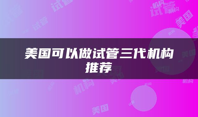 美国可以做试管三代机构推荐