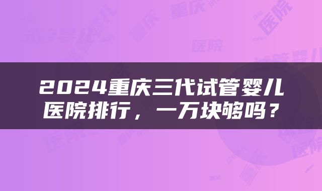 2024重庆三代试管婴儿医院排行，一万块够吗？