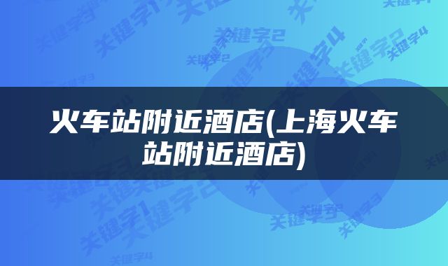 火车站附近酒店(上海火车站附近酒店)