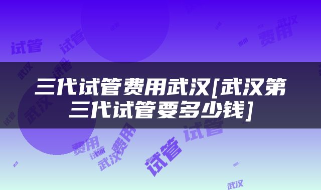 三代试管费用武汉[武汉第三代试管要多少钱]