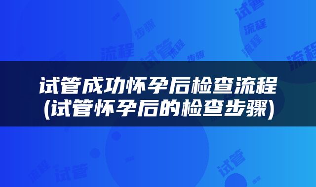 试管成功怀孕后检查流程(试管怀孕后的检查步骤)
