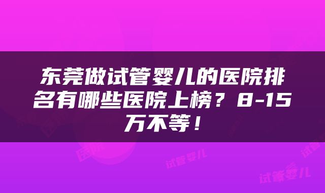 东莞做试管婴儿的医院排名有哪些医院上榜？8-15万不等！