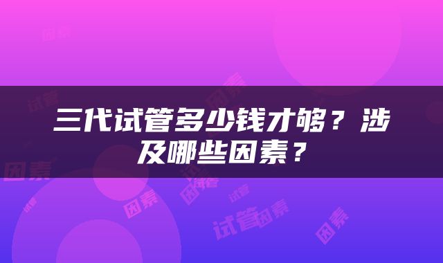 三代试管多少钱才够？涉及哪些因素？