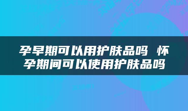 孕早期可以用护肤品吗 怀孕期间可以使用护肤品吗