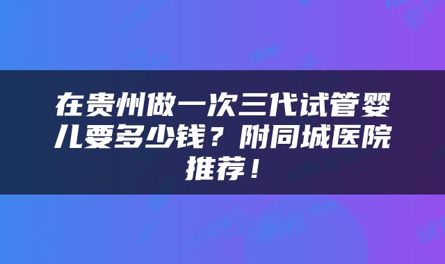 在贵州做一次三代试管婴儿要多少钱？附同城医院推荐！