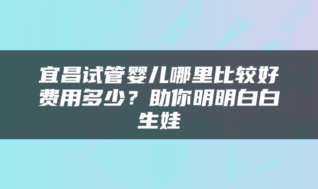 宜昌试管婴儿哪里比较好费用多少？助你明明白白生娃