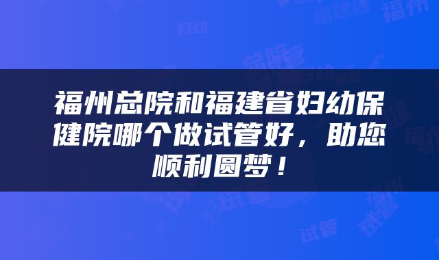 福州总院和福建省妇幼保健院哪个做试管好，助您顺利圆梦！