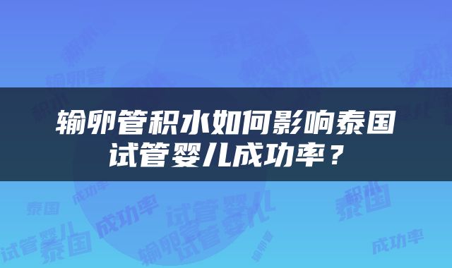 输卵管积水如何影响泰国试管婴儿成功率？