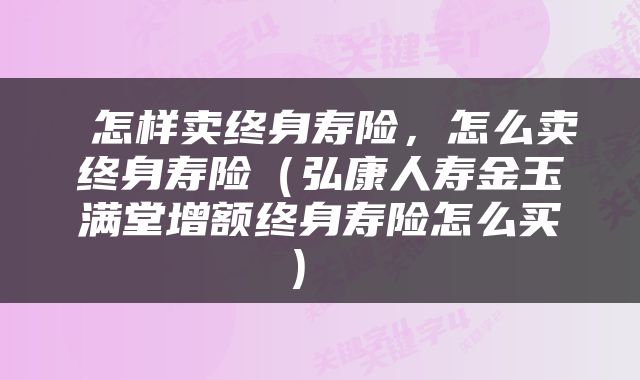  怎样卖终身寿险，怎么卖终身寿险（弘康人寿金玉满堂增额终身寿险怎么买） 