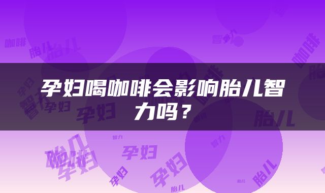 孕妇喝咖啡会影响胎儿智力吗？