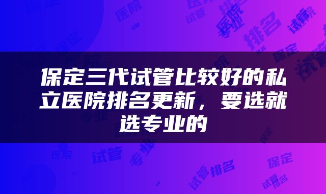 保定三代试管比较好的私立医院排名更新，要选就选专业的